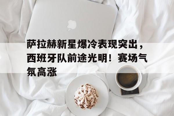 开云app-萨拉赫新星爆冷表现突出，西班牙队前途光明！赛场气氛高涨(西班牙阿尔曼萨)