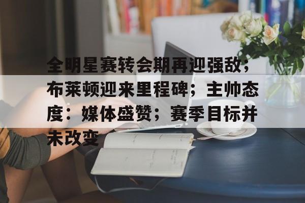 关于全明星赛转会期再迎强敌；布莱顿迎来里程碑；主帅态度：媒体盛赞；赛季目标并未改变的信息